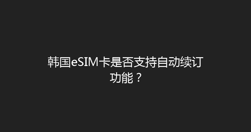 韩国eSIM卡是否支持自动续订功能？ 