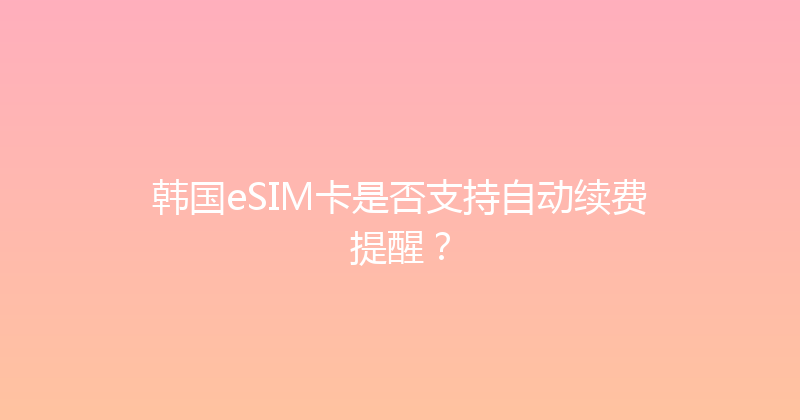 韩国eSIM卡是否支持自动续费提醒？ 