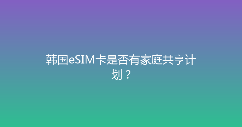 韩国eSIM卡是否有家庭共享计划？ 