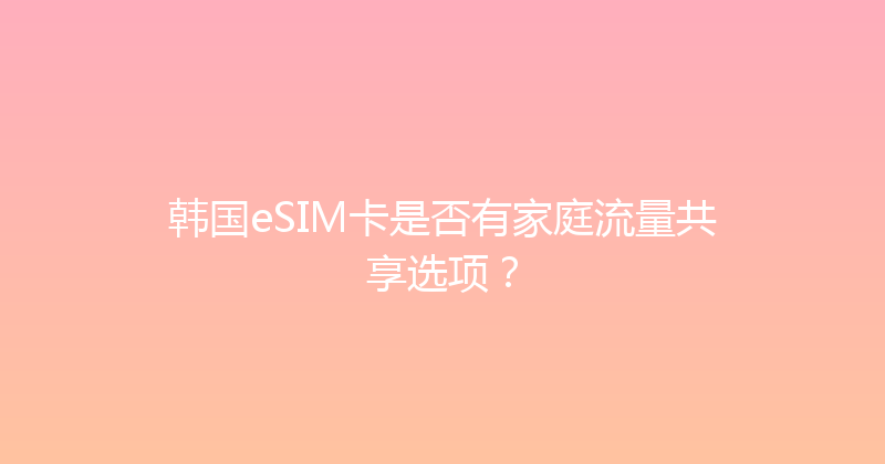 韩国eSIM卡是否有家庭流量共享选项？ 