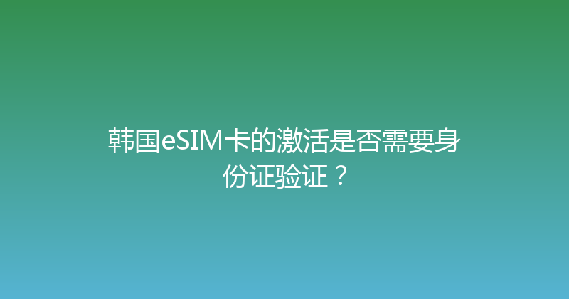 韩国eSIM卡的激活是否需要身份证验证？ 