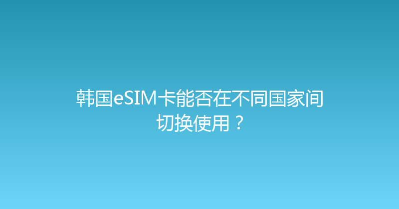 韩国eSIM卡能否在不同国家间切换使用？ 