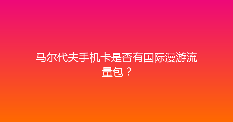 马尔代夫手机卡是否有国际漫游流量包？ 