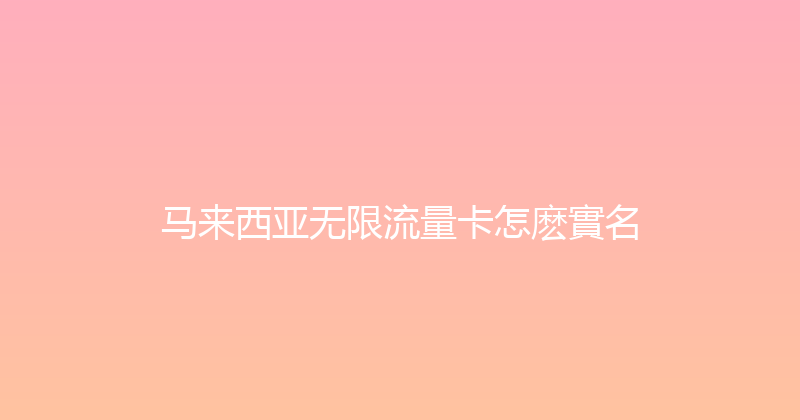 马来西亚无限流量卡怎麽實名 