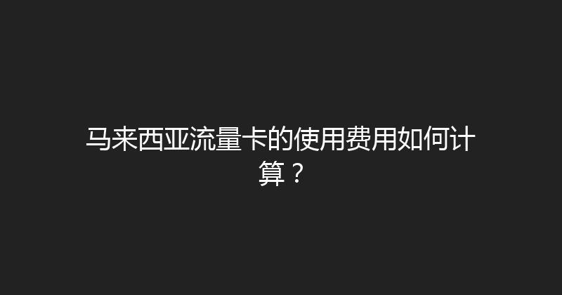 马来西亚流量卡的使用费用如何计算？ 