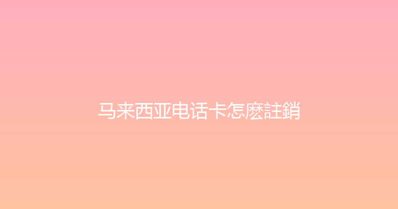 马来西亚电话卡怎麽註銷 