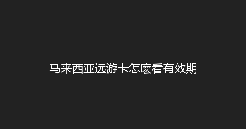 马来西亚远游卡怎麽看有效期 