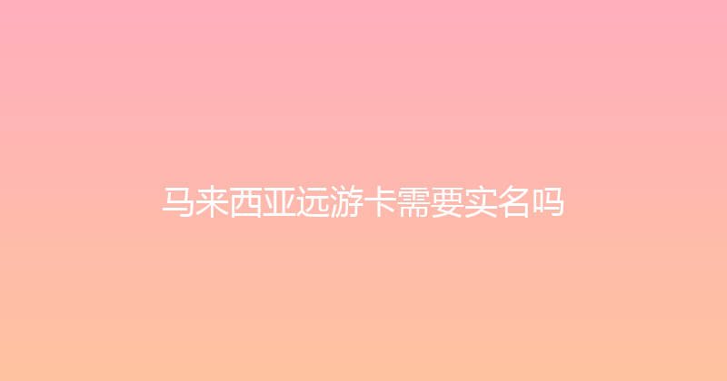 马来西亚远游卡需要实名吗 
