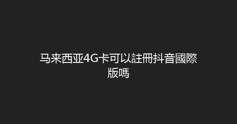 马来西亚4G卡可以註冊抖音國際版嗎 