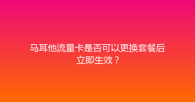 马耳他流量卡是否可以更换套餐后立即生效？ 