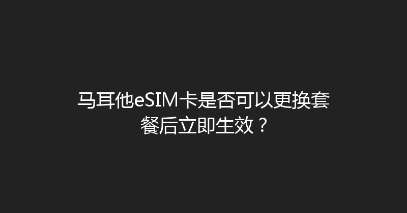 马耳他eSIM卡是否可以更换套餐后立即生效？ 